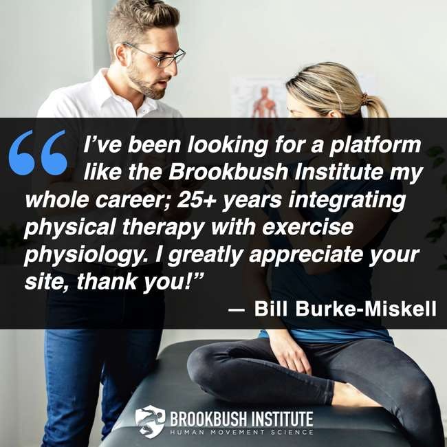 Testimonial - I've been looking for a platform like the Brookbush Institute my whole career; 25+ years integrating physical therapy with exercise physiology. I greatly appreciate your site, thank you! - Bill Burke-Miskell